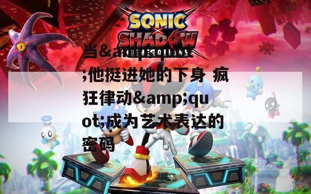 當&quot;他挺進她的下身 瘋狂律動&quot;成為藝術表達的密碼