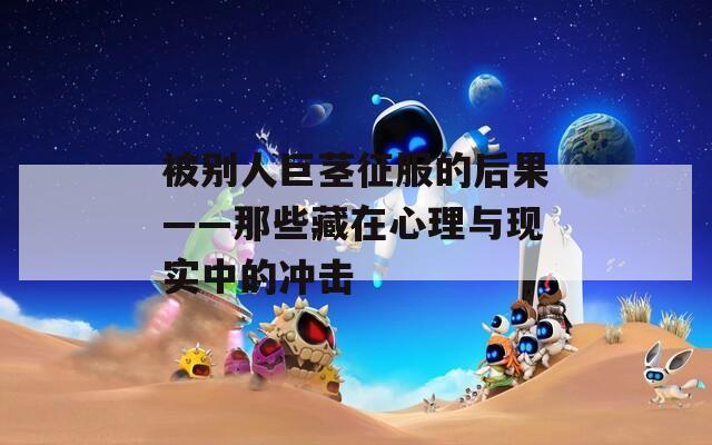被別人巨莖征服的后果——那些藏在心理與現(xiàn)實(shí)中的沖擊