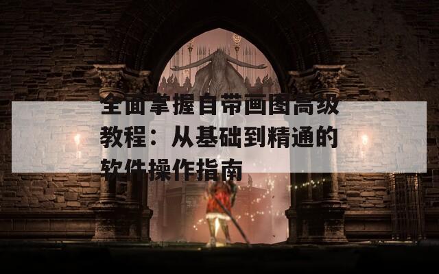 全面掌握自帶畫圖高級教程：從基礎到精通的軟件操作指南
