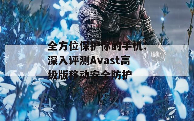 全方位保護(hù)你的手機(jī)：深入評(píng)測(cè)Avast高級(jí)版移動(dòng)安全防護(hù)