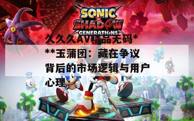 久久久AV精品無碼***玉蒲團：藏在爭議背后的市場邏輯與用戶心理