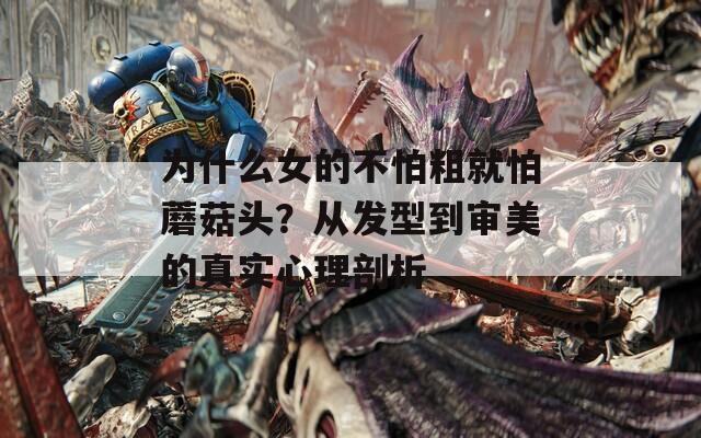 為什么女的不怕粗就怕蘑菇頭？從發(fā)型到審美的真實心理剖析