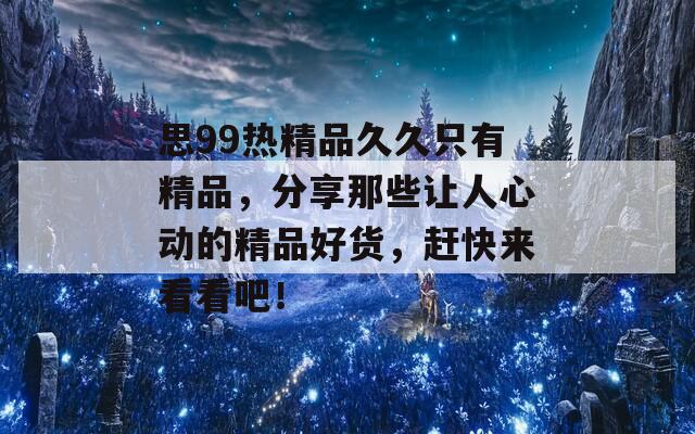 思99熱精品久久只有精品，分享那些讓人心動(dòng)的精品好貨，趕快來看看吧！