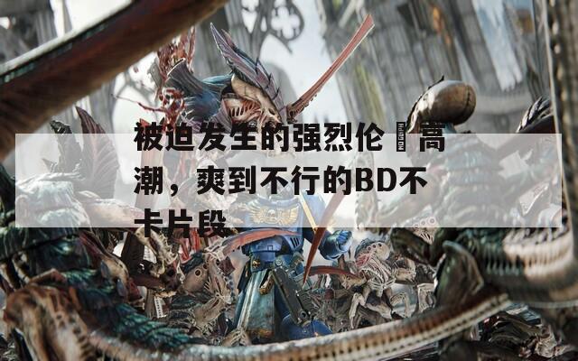 被迫發(fā)生的強(qiáng)烈倫姧高潮，爽到不行的BD不卡片段