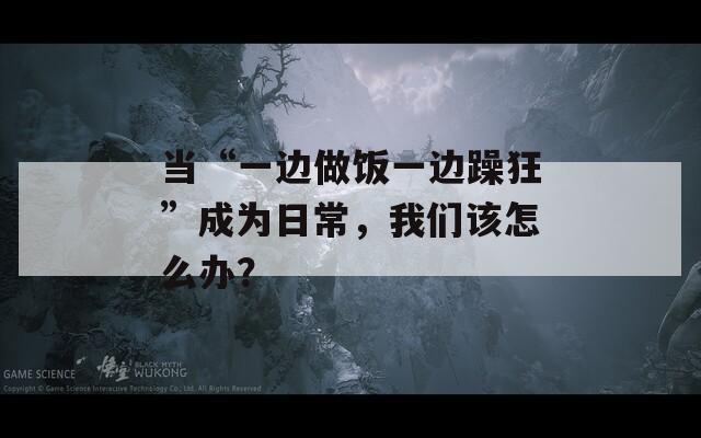 當(dāng)“一邊做飯一邊躁狂”成為日常，我們?cè)撛趺崔k？