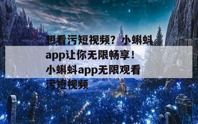 想看污短視頻？小蝌蚪app讓你無限暢享！小蝌蚪app無限觀看污短視頻