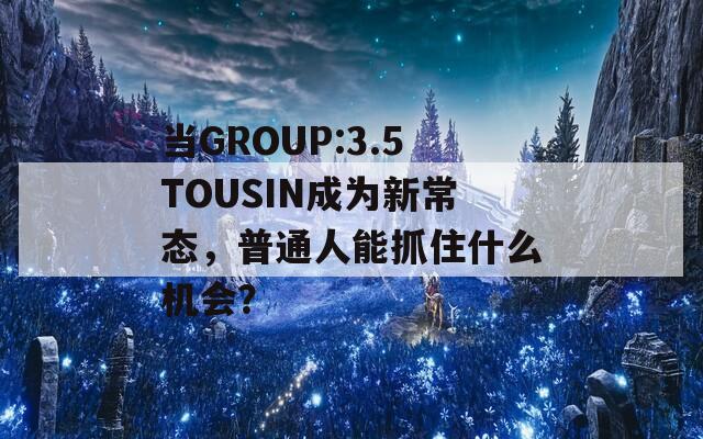 當(dāng)GROUP:3.5TOUSIN成為新常態(tài)，普通人能抓住什么機(jī)會(huì)？