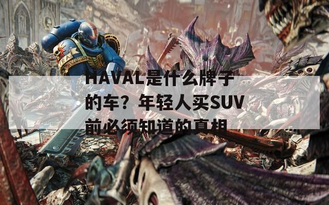 HAVAL是什么牌子的車？年輕人買SUV前必須知道的真相