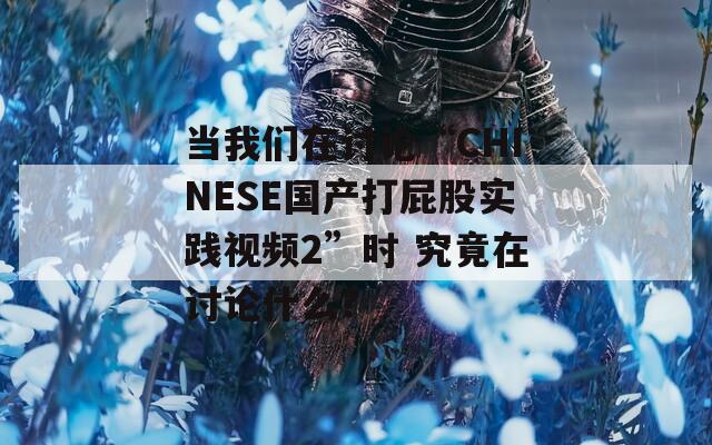 當(dāng)我們?cè)谟懻摗癈HINESE國(guó)產(chǎn)打屁股實(shí)踐視頻2”時(shí) 究竟在討論什么？
