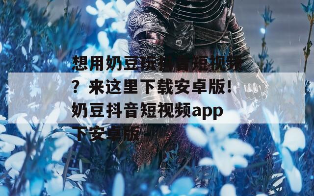 想用奶豆玩抖音短視頻？來這里下載安卓版！奶豆抖音短視頻app下安卓版
