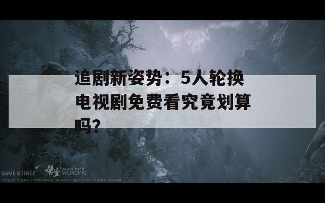 追劇新姿勢(shì)：5人輪換電視劇免費(fèi)看究竟劃算嗎？