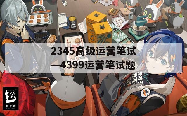 2345高級(jí)運(yùn)營(yíng)筆試—4399運(yùn)營(yíng)筆試題