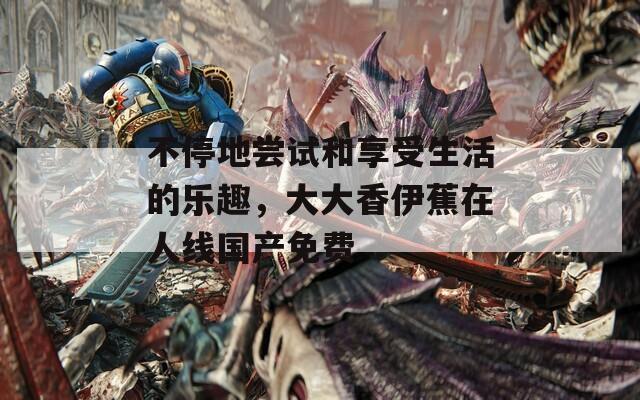 不停地嘗試和享受生活的樂趣，大大香伊蕉在人線國產(chǎn)免費