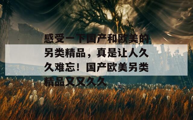 感受一下國(guó)產(chǎn)和歐美的另類(lèi)精品，真是讓人久久難忘！國(guó)產(chǎn)歐美另類(lèi)精品又又久久