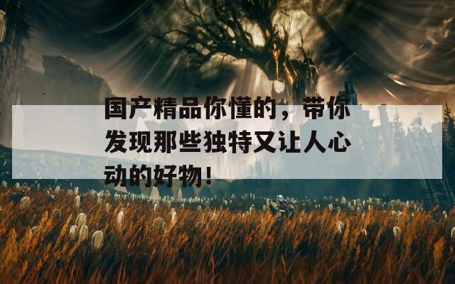 國(guó)產(chǎn)精品你懂的，帶你發(fā)現(xiàn)那些獨(dú)特又讓人心動(dòng)的好物！