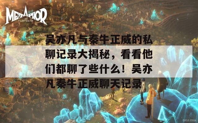 吳亦凡與秦牛正威的私聊記錄大揭秘，看看他們都聊了些什么！吳亦凡秦牛正威聊天記錄