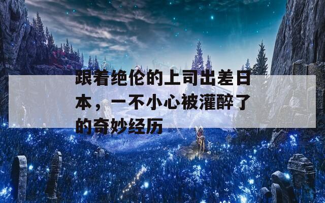 跟著絕倫的上司出差日本，一不小心被灌醉了的奇妙經(jīng)歷