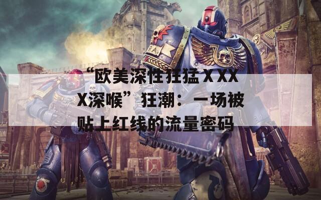“歐美深性狂猛ⅩXXX深喉”狂潮：一場(chǎng)被貼上紅線的流量密碼