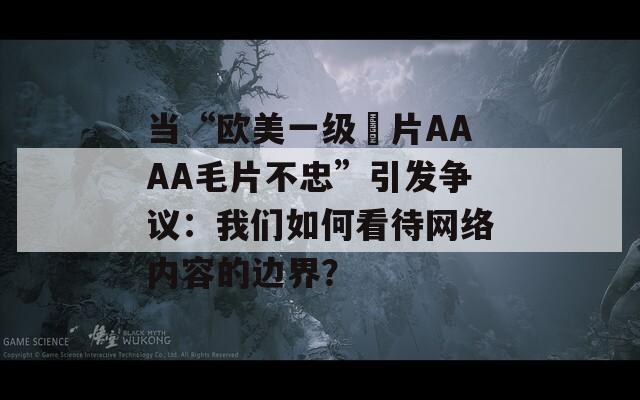 當(dāng)“歐美一級(jí)婬片AAAA毛片不忠”引發(fā)爭(zhēng)議：我們?nèi)绾慰创W(wǎng)絡(luò)內(nèi)容的邊界？