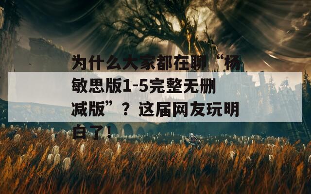 為什么大家都在聊“楊敏思版1-5完整無刪減版”？這屆網(wǎng)友玩明白了！