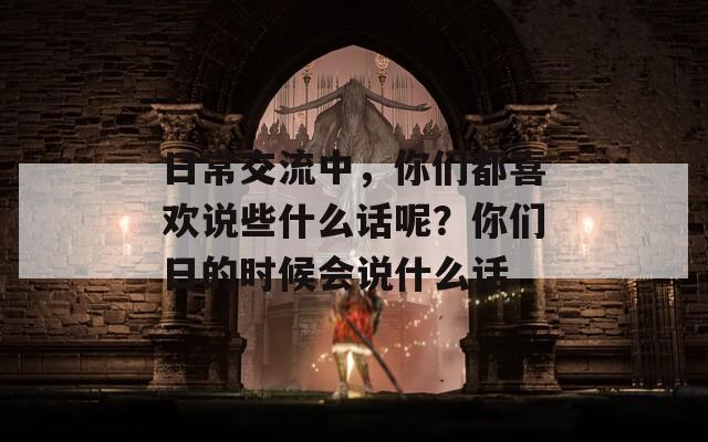 日常交流中，你們都喜歡說些什么話呢？你們?nèi)盏臅r候會說什么話