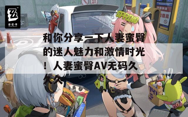 和你分享一下人妻蜜臀的迷人魅力和激情時(shí)光！人妻蜜臀AV無(wú)碼久久久