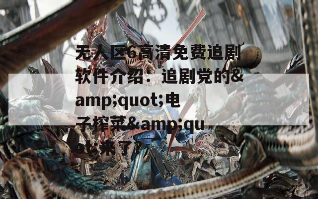 無(wú)人區(qū)6高清免費(fèi)追劇軟件介紹：追劇黨的&quot;電子榨菜&quot;來(lái)了？
