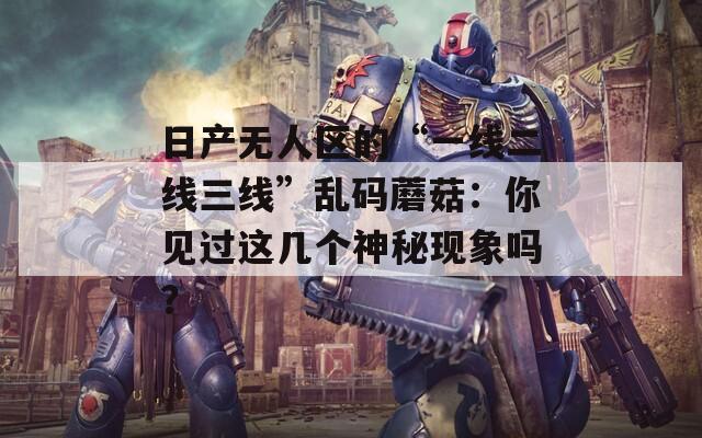 日產(chǎn)無人區(qū)的“一線二線三線”亂碼蘑菇：你見過這幾個神秘現(xiàn)象嗎？