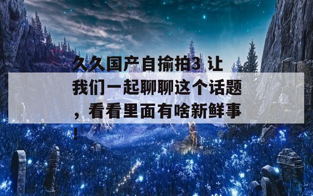 久久國產(chǎn)自揄拍3 讓我們一起聊聊這個話題，看看里面有啥新鮮事！