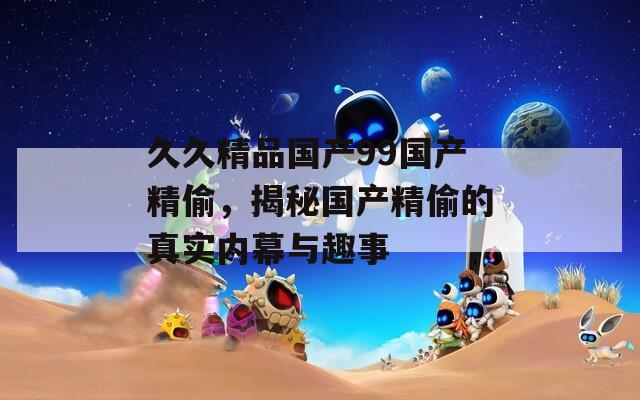 久久精品國(guó)產(chǎn)99國(guó)產(chǎn)精偷，揭秘國(guó)產(chǎn)精偷的真實(shí)內(nèi)幕與趣事