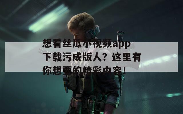 想看絲瓜小視頻app下載污成版人？這里有你想要的精彩內(nèi)容！