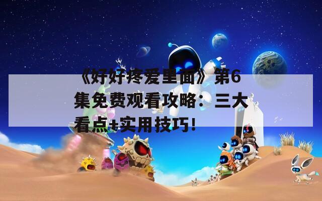 《好好疼愛(ài)里面》第6集免費(fèi)觀看攻略：三大看點(diǎn)+實(shí)用技巧！