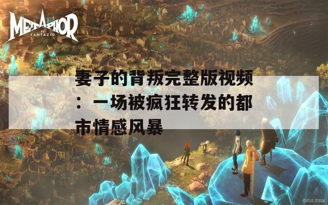 妻子的背叛完整版視頻：一場被瘋狂轉(zhuǎn)發(fā)的都市情感風(fēng)暴