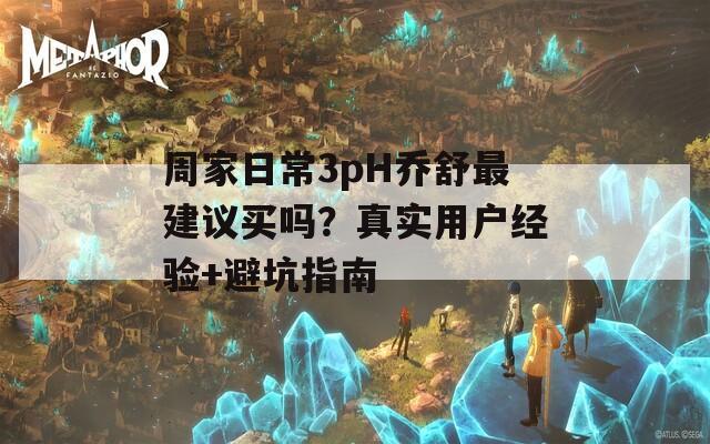 周家日常3pH喬舒最建議買嗎？真實用戶經(jīng)驗+避坑指南
