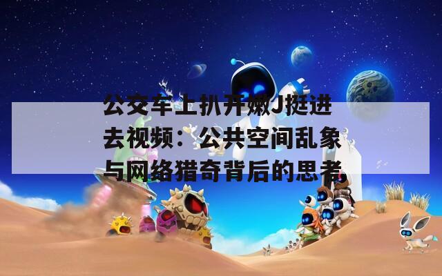 公交車上扒開嫩J挺進去視頻：公共空間亂象與網(wǎng)絡獵奇背后的思考