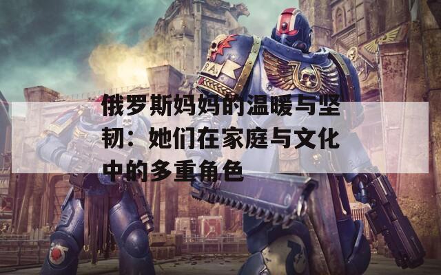 俄羅斯媽媽的溫暖與堅韌：她們在家庭與文化中的多重角色