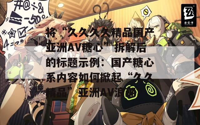 將“久久久久精品國產(chǎn)亞洲AV糖心”拆解后的標(biāo)題示例：國產(chǎn)糖心系內(nèi)容如何掀起“久久精品”亞洲AV浪潮？
