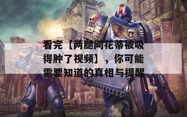 看完【兩腿間花蒂被吸得腫了視頻】，你可能需要知道的真相與提醒