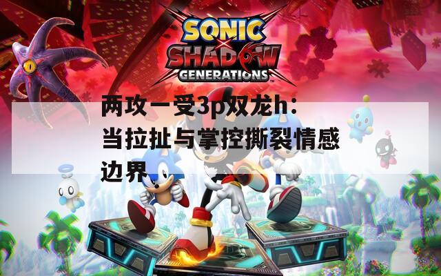 兩攻一受3p雙龍h：當拉扯與掌控撕裂情感邊界