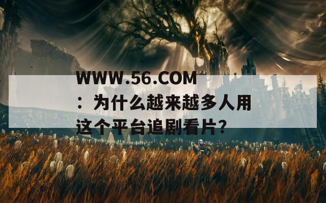WWW.56.COM：為什么越來越多人用這個平臺追劇看片？