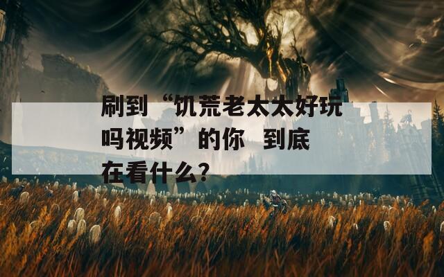 刷到“饑荒老太太好玩嗎視頻”的你  到底在看什么？