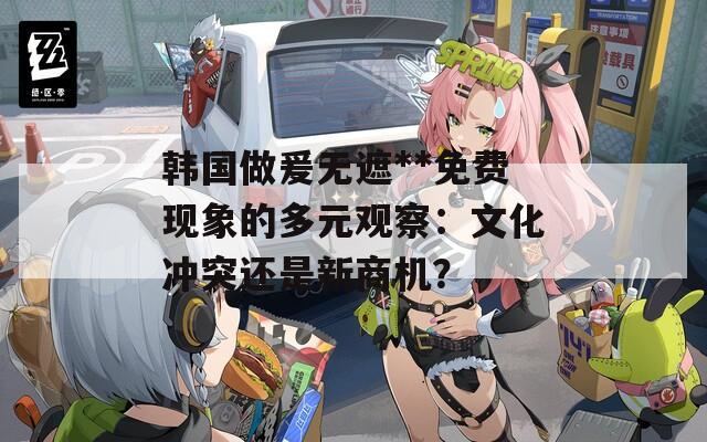 韓國做爰無遮**免費現(xiàn)象的多元觀察：文化沖突還是新商機？