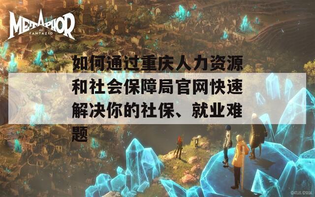 如何通過(guò)重慶人力資源和社會(huì)保障局官網(wǎng)快速解決你的社保、就業(yè)難題