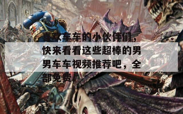 喜歡車車的小伙伴們，快來看看這些超棒的男男車車視頻推薦吧，全部免費(fèi)！