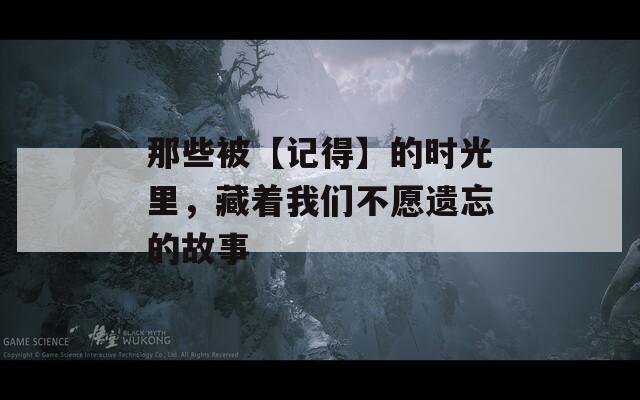 那些被【記得】的時光里，藏著我們不愿遺忘的故事