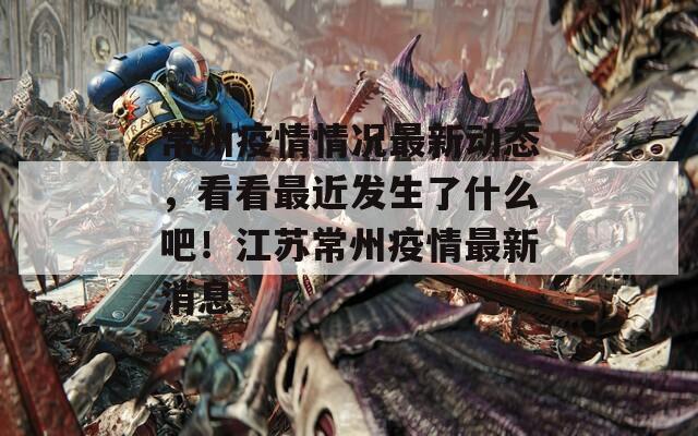 常州疫情情況最新動(dòng)態(tài)，看看最近發(fā)生了什么吧！江蘇常州疫情最新消息