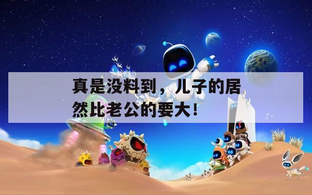 真是沒料到，兒子的居然比老公的要大！