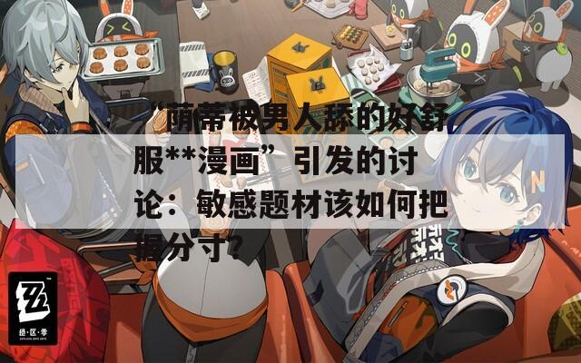 “蔭蒂被男人舔的好舒服**漫畫”引發(fā)的討論：敏感題材該如何把握分寸？