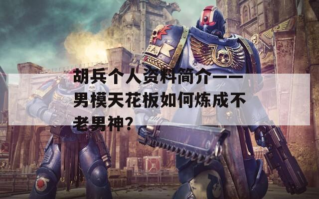 胡兵個(gè)人資料簡(jiǎn)介——男模天花板如何煉成不老男神？