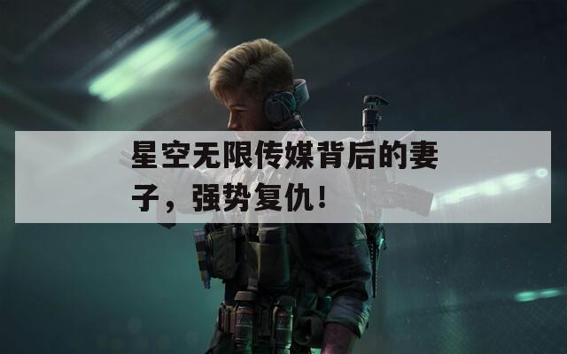 星空無(wú)限傳媒背后的妻子，強(qiáng)勢(shì)復(fù)仇！